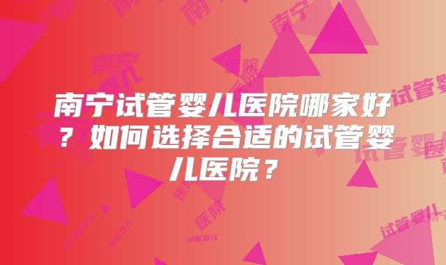 南宁试管婴儿医院哪家好?如何选择合适的试管婴儿医院?