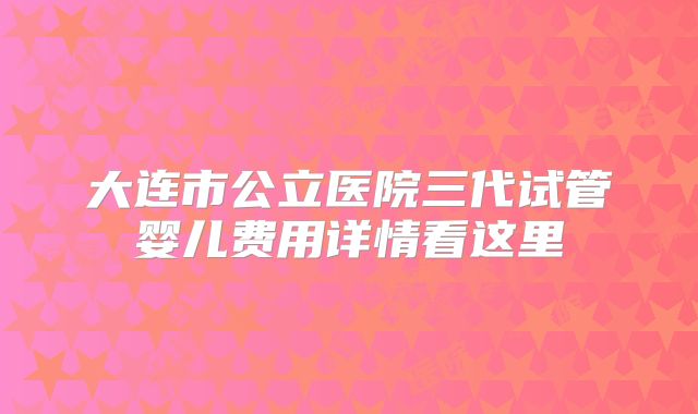 大连市公立医院三代试管婴儿费用详情看这里