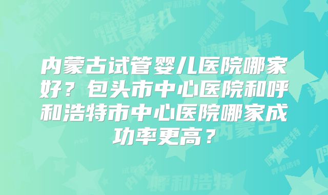 内蒙古试管婴儿医院哪家好?包头市中心医院和呼和浩特市中心医院哪家成功率更高?