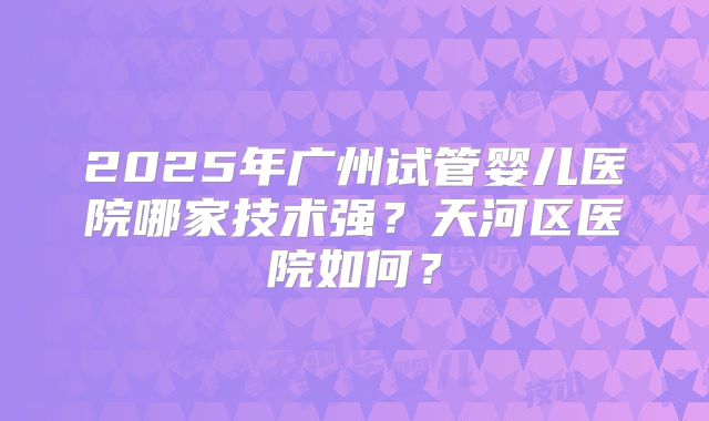 2025年广州试管婴儿医院哪家技术强?天河区医院如何?