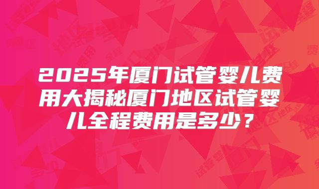 2025年厦门试管婴儿费用大揭秘厦门地区试管婴儿全程费用是多少？