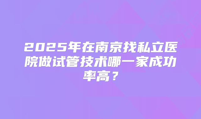 2025年在南京找私立医院做试管技术哪一家成功率高?