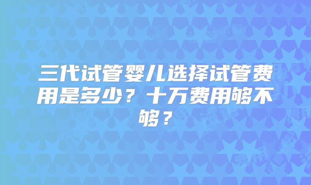 三代试管婴儿选择试管费用是多少?十万费用够不够?