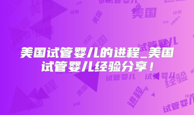 美国试管婴儿的进程_美国试管婴儿经验分享!