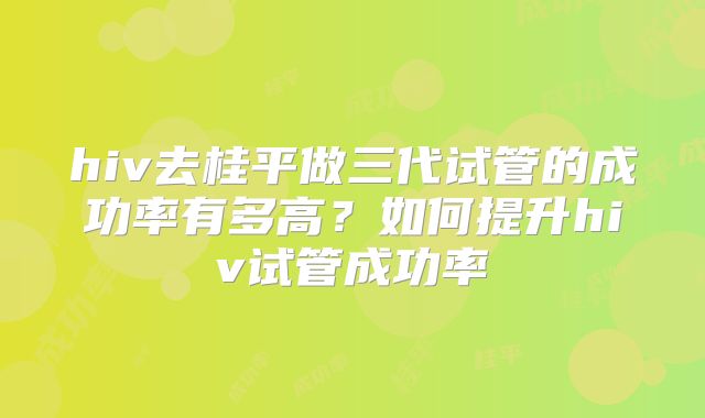 hiv去桂平做三代试管的成功率有多高?如何提升hiv试管成功率