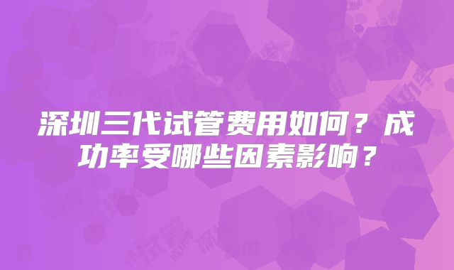 深圳三代试管费用如何？成功率受哪些因素影响？