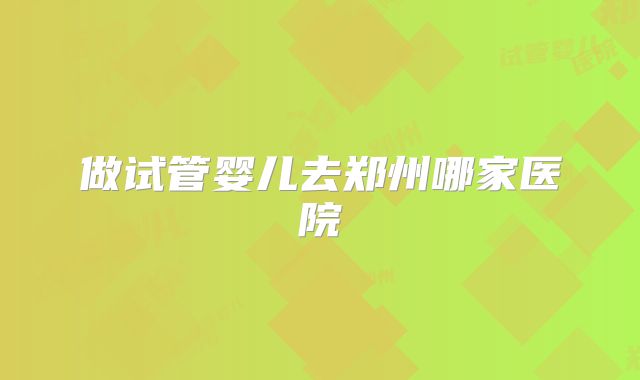 做试管婴儿去郑州哪家医院