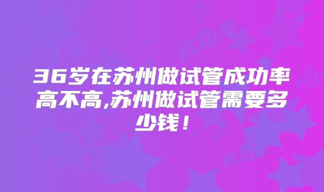 36岁在苏州做试管成功率高不高,苏州做试管需要多少钱！
