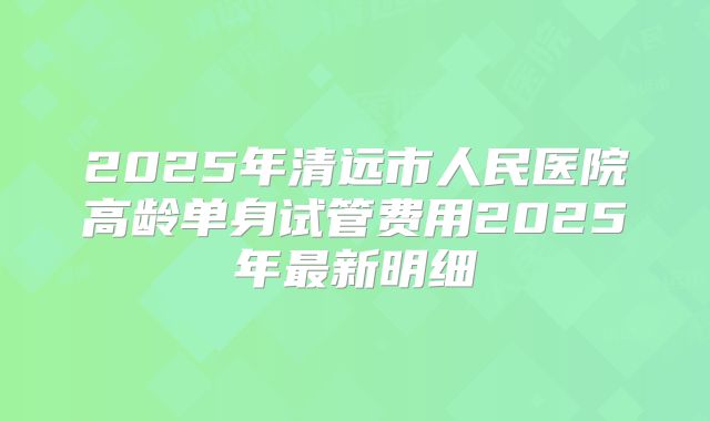 2025年清远市人民医院高龄单身试管费用2025年最新明细
