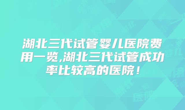湖北三代试管婴儿医院费用一览,湖北三代试管成功率比较高的医院!