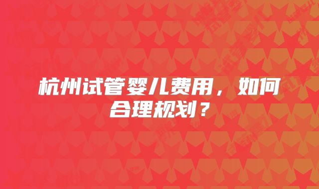 杭州试管婴儿费用,如何合理规划?