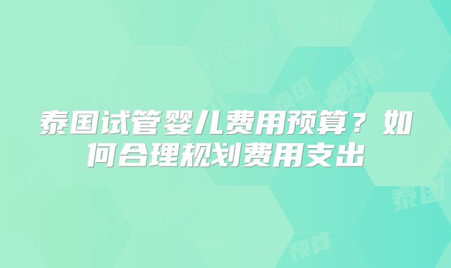 泰国试管婴儿费用预算?如何合理规划费用支出