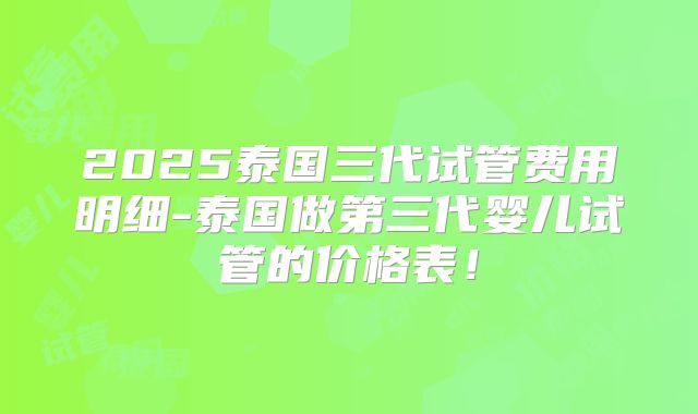 2025泰国三代试管费用明细-泰国做第三代婴儿试管的价格表！