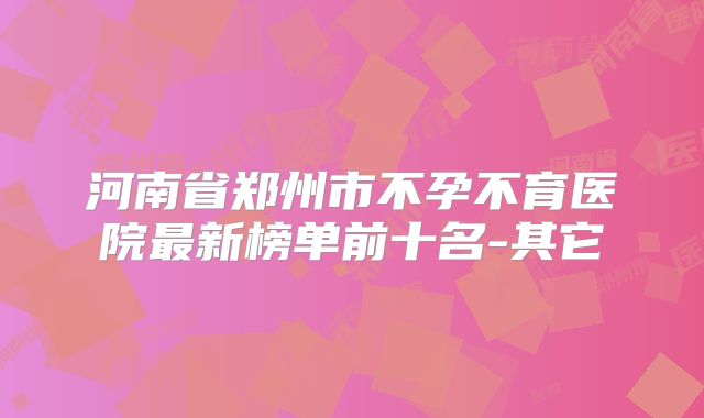 河南省郑州市不孕不育医院最新榜单前十名-其它
