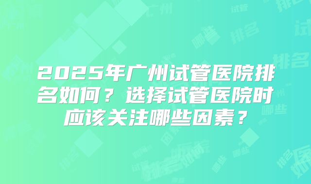 2025年广州试管医院排名如何？选择试管医院时应该关注哪些因素？