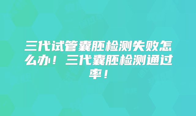 三代试管囊胚检测失败怎么办!三代囊胚检测通过率!