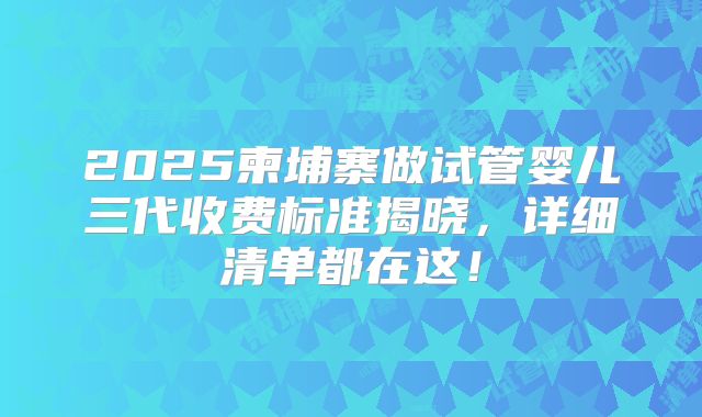 2025柬埔寨做试管婴儿三代收费标准揭晓，详细清单都在这！