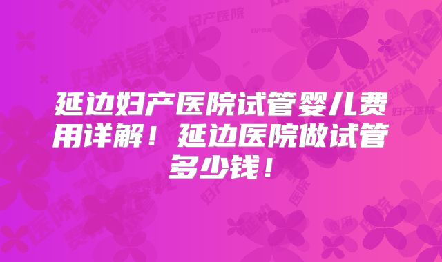 延边妇产医院试管婴儿费用详解！延边医院做试管多少钱！