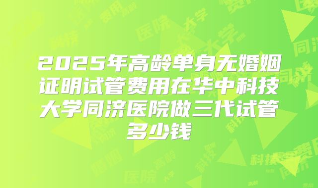 2025年高龄单身无婚姻证明试管费用在华中科技大学同济医院做三代试管多少钱