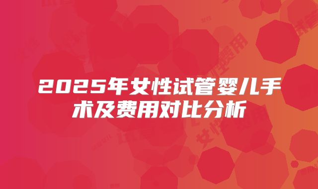 2025年女性试管婴儿手术及费用对比分析