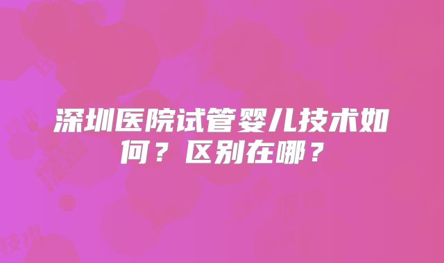 深圳医院试管婴儿技术如何?区别在哪?