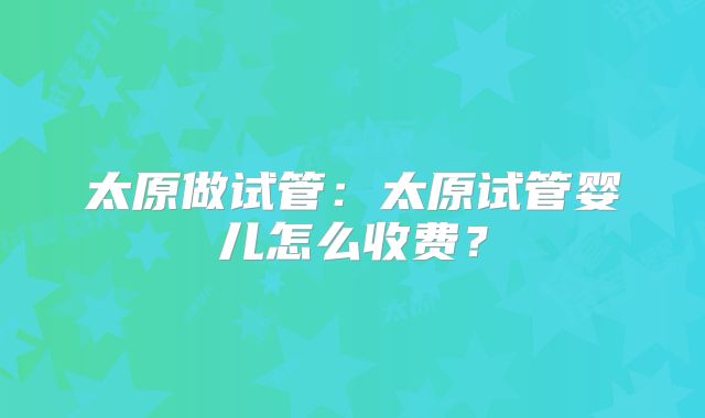 太原做试管：太原试管婴儿怎么收费？