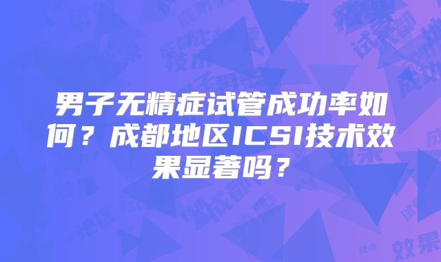 男子无精症试管成功率如何?成都地区ICSI技术效果显著吗?