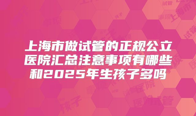 上海市做试管的正规公立医院汇总注意事项有哪些和2025年生孩子多吗