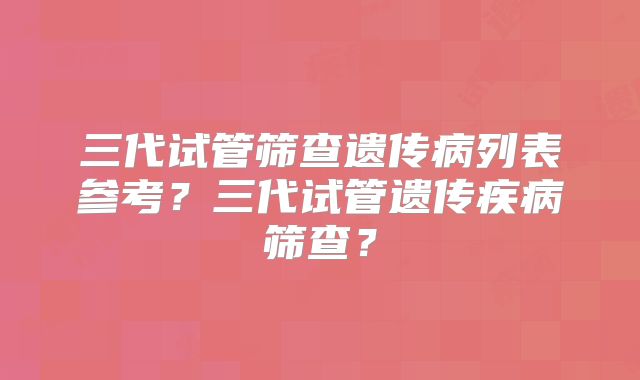 三代试管筛查遗传病列表参考?三代试管遗传疾病筛查?