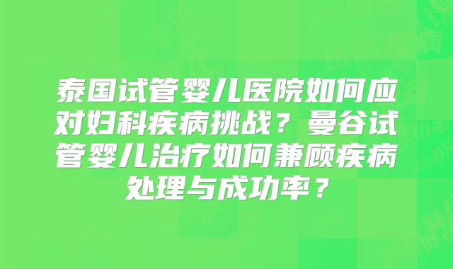 泰国试管婴儿医院如何应对妇科疾病挑战？曼谷试管婴儿治疗如何兼顾疾病处理与成功率？