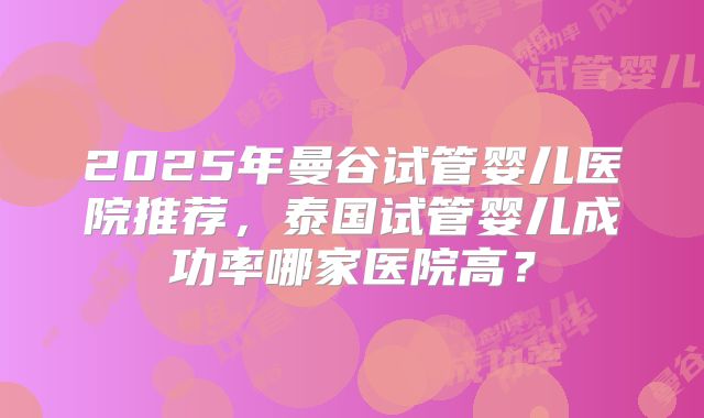 2025年曼谷试管婴儿医院推荐，泰国试管婴儿成功率哪家医院高？