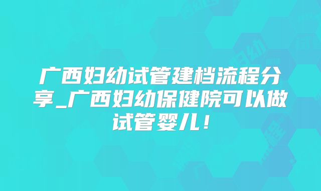 广西妇幼试管建档流程分享_广西妇幼保健院可以做试管婴儿！