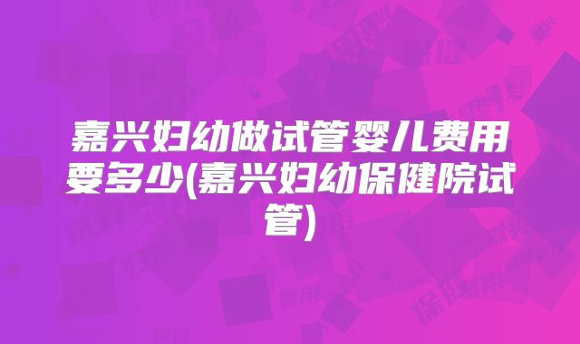 嘉兴妇幼做试管婴儿费用要多少(嘉兴妇幼保健院试管)