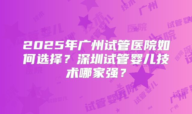 2025年广州试管医院如何选择？深圳试管婴儿技术哪家强？