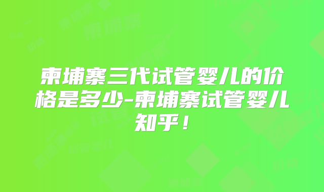 柬埔寨三代试管婴儿的价格是多少-柬埔寨试管婴儿知乎！