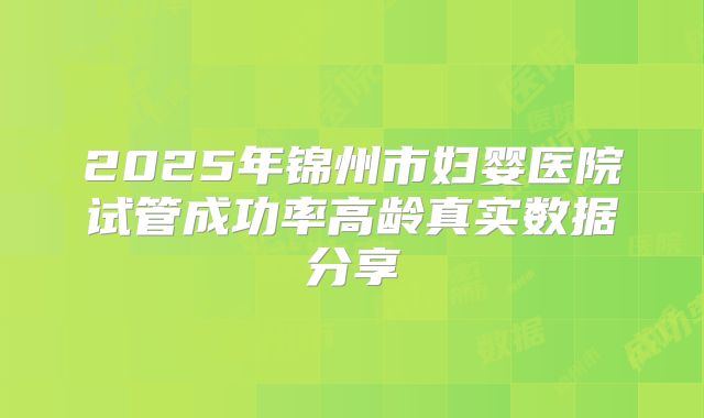 2025年锦州市妇婴医院试管成功率高龄真实数据分享