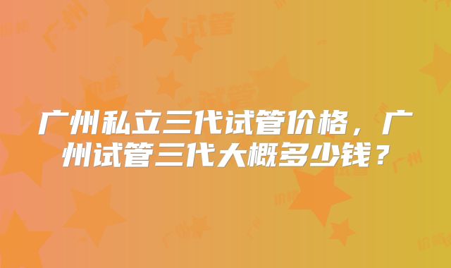 广州私立三代试管价格,广州试管三代大概多少钱?