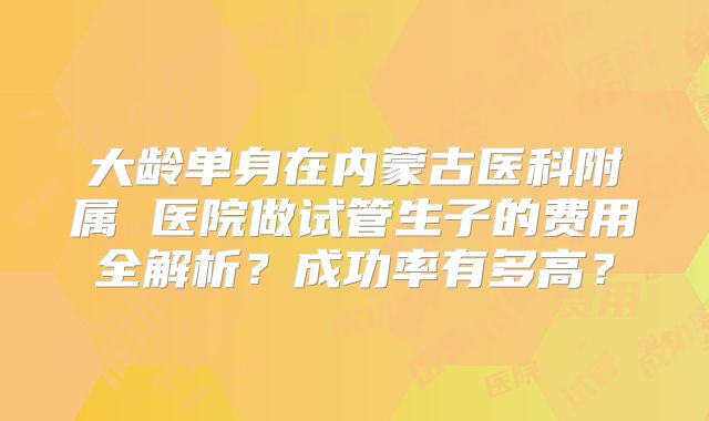 大龄单身在内蒙古医科附属 医院做试管生子的费用全解析?成功率有多高?