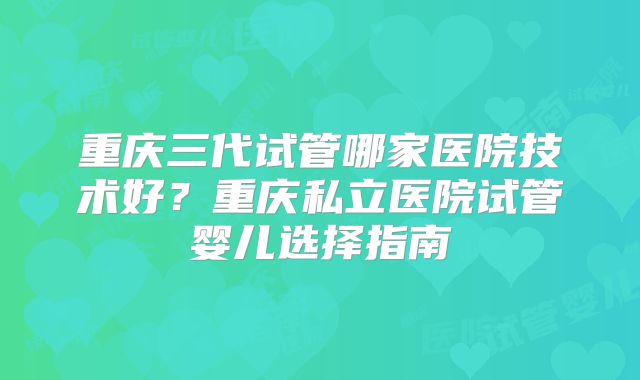 重庆三代试管哪家医院技术好？重庆私立医院试管婴儿选择指南