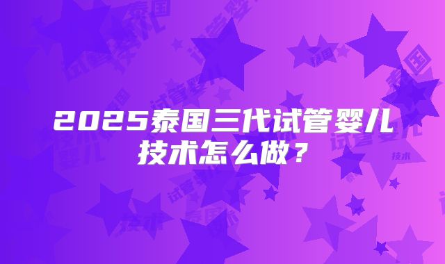 2025泰国三代试管婴儿技术怎么做?