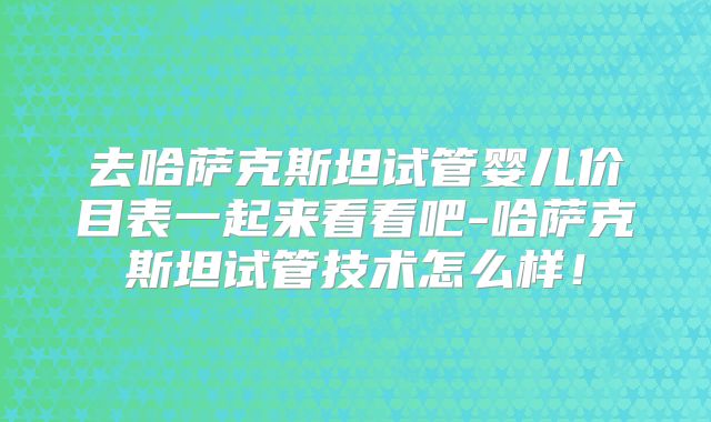 去哈萨克斯坦试管婴儿价目表一起来看看吧-哈萨克斯坦试管技术怎么样!