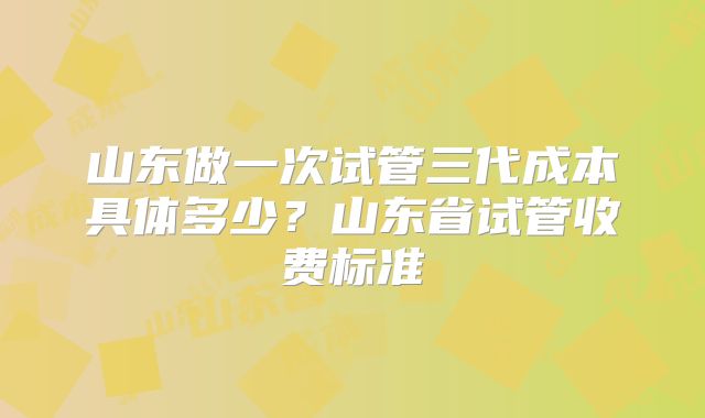 山东做一次试管三代成本具体多少?山东省试管收费标准