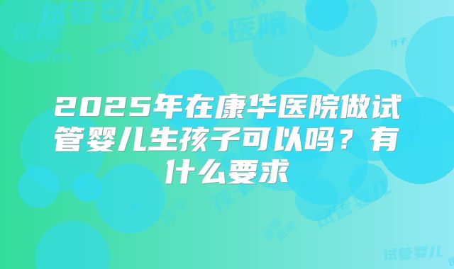 2025年在康华医院做试管婴儿生孩子可以吗？有什么要求