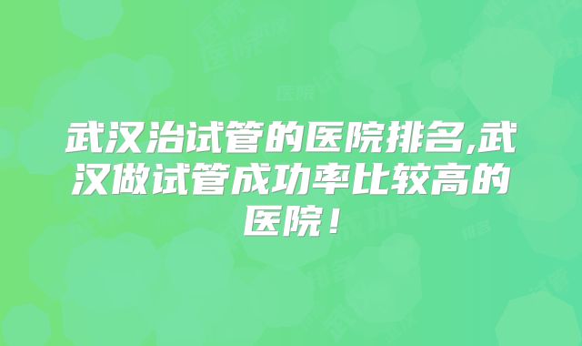 武汉治试管的医院排名,武汉做试管成功率比较高的医院!