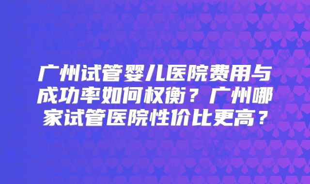广州试管婴儿医院费用与成功率如何权衡?广州哪家试管医院性价比更高?