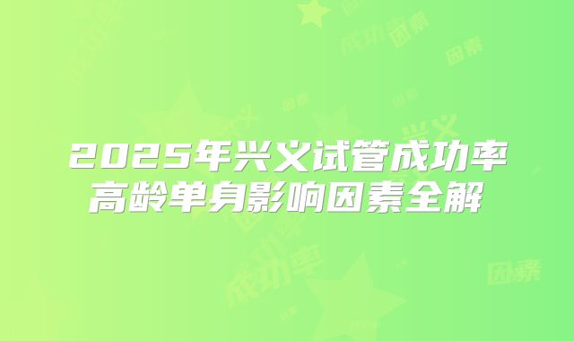 2025年兴义试管成功率高龄单身影响因素全解