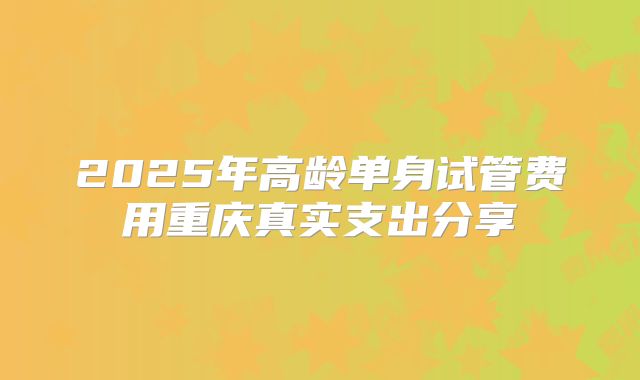 2025年高龄单身试管费用重庆真实支出分享
