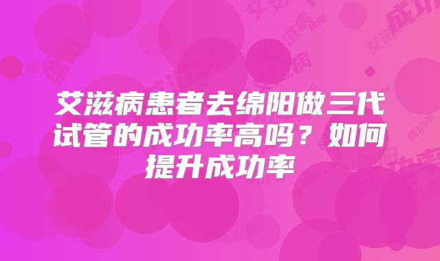 艾滋病患者去绵阳做三代试管的成功率高吗？如何提升成功率