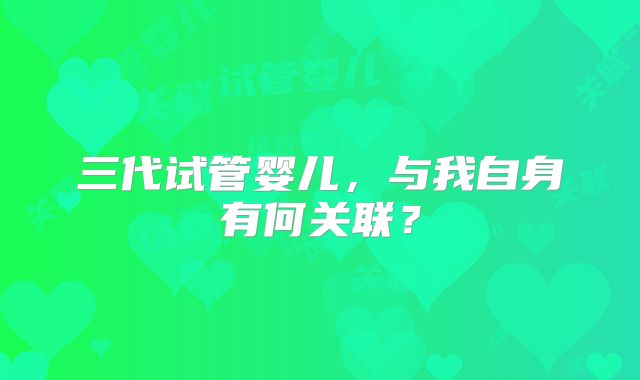 三代试管婴儿,与我自身有何关联?