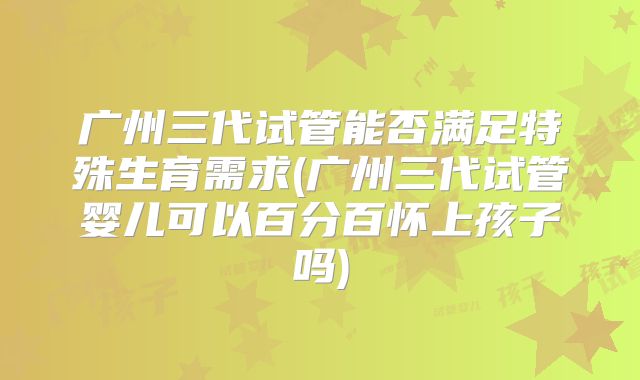 广州三代试管能否满足特殊生育需求(广州三代试管婴儿可以百分百怀上孩子吗)